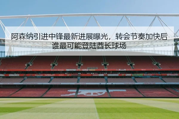 阿森纳引进中锋最新进展曝光，转会节奏加快后谁最可能登陆酋长球场